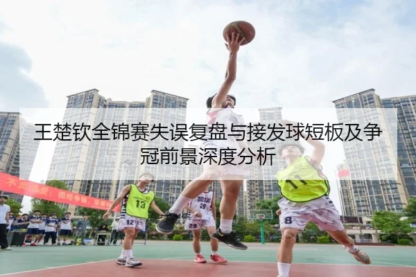 王楚钦全锦赛失误复盘与接发球短板及争冠前景深度分析
